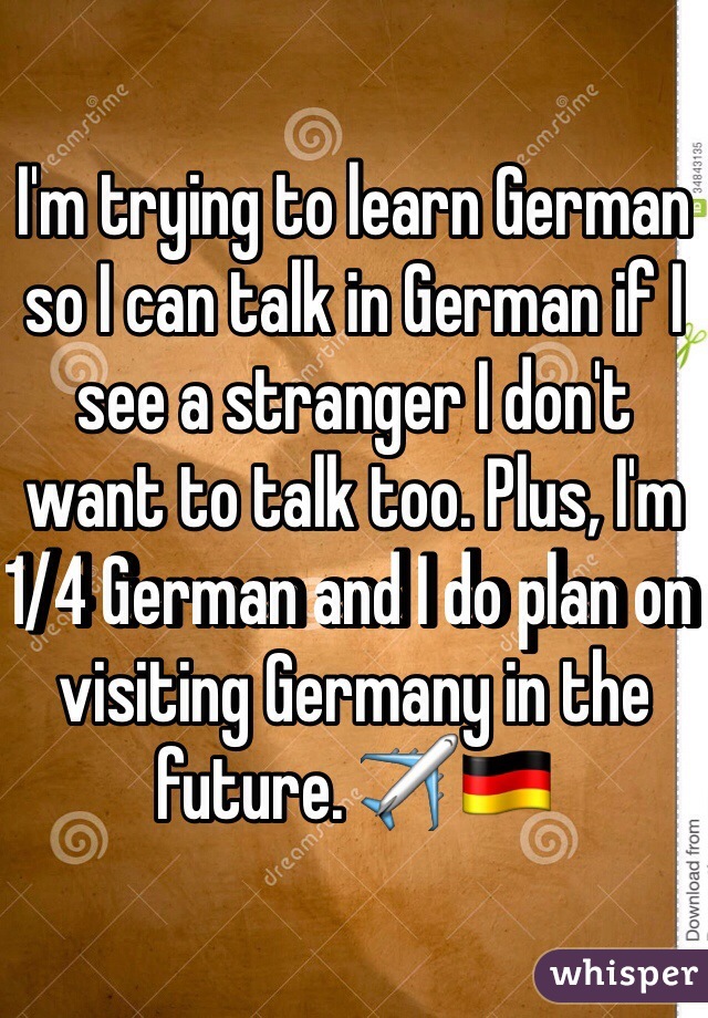 I'm trying to learn German so I can talk in German if I see a stranger I don't want to talk too. Plus, I'm 1/4 German and I do plan on visiting Germany in the future. ✈️🇩🇪
