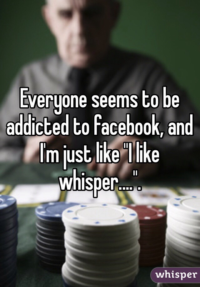 Everyone seems to be addicted to facebook, and I'm just like "I like whisper....".
