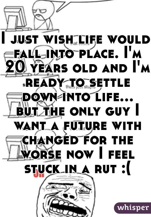 I just wish life would fall into place. I'm 20 years old and I'm ready to settle down into life... but the only guy I want a future with changed for the worse now I feel stuck in a rut :(