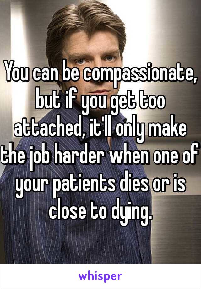 You can be compassionate, but if you get too attached, it'll only make the job harder when one of your patients dies or is close to dying.