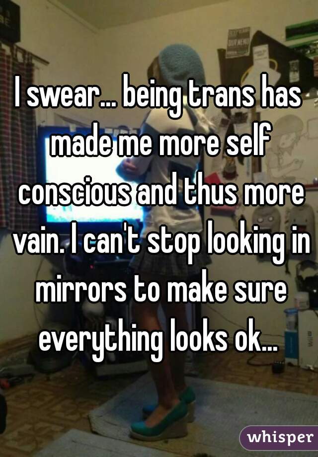I swear... being trans has made me more self conscious and thus more vain. I can't stop looking in mirrors to make sure everything looks ok... 
