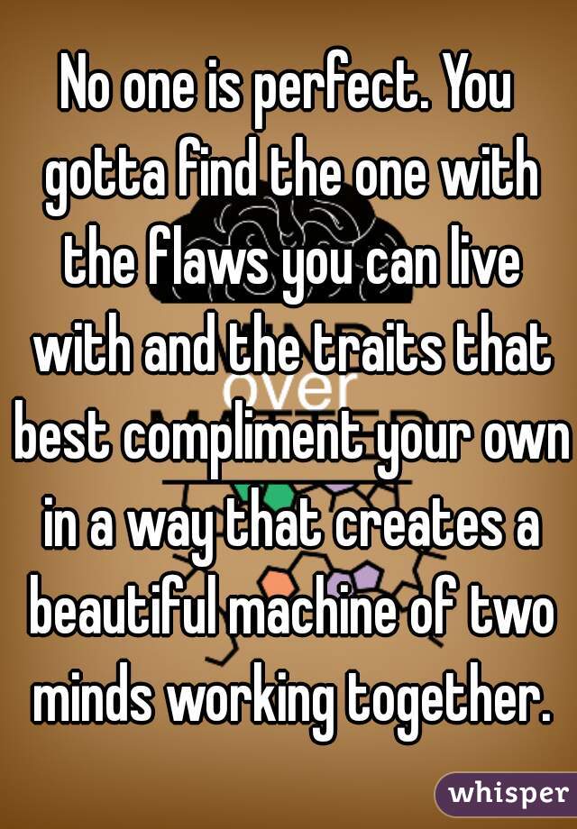 No one is perfect. You gotta find the one with the flaws you can live with and the traits that best compliment your own in a way that creates a beautiful machine of two minds working together.