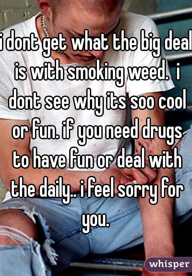 i dont get what the big deal is with smoking weed.  i dont see why its soo cool or fun. if you need drugs to have fun or deal with the daily.. i feel sorry for you. 