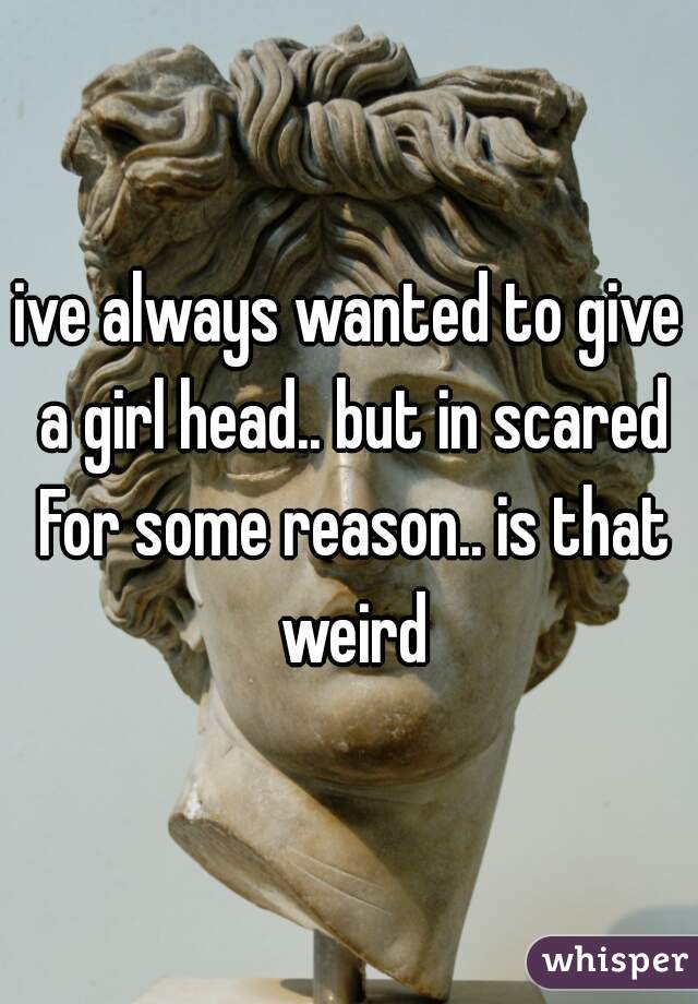 ive always wanted to give a girl head.. but in scared For some reason.. is that weird