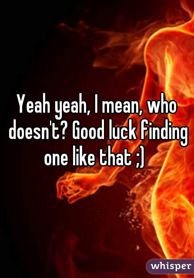 Yeah yeah, I mean, who doesn't? Good luck finding one like that ;)  