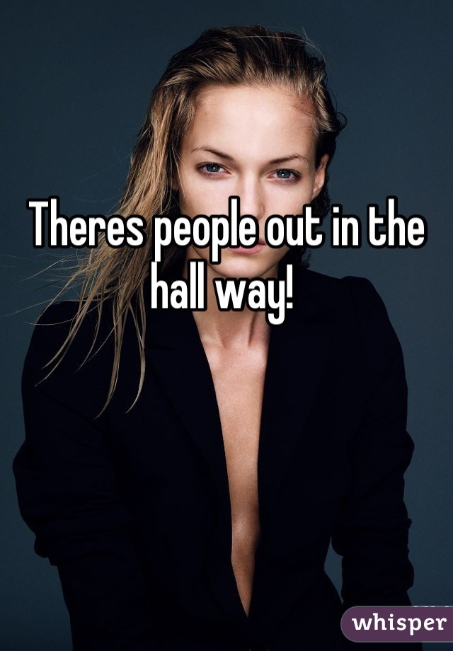 Theres people out in the hall way! 