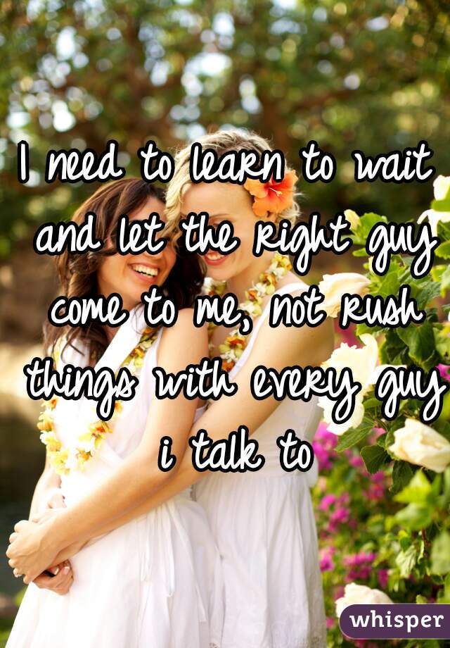 I need to learn to wait and let the right guy come to me, not rush things with every guy i talk to