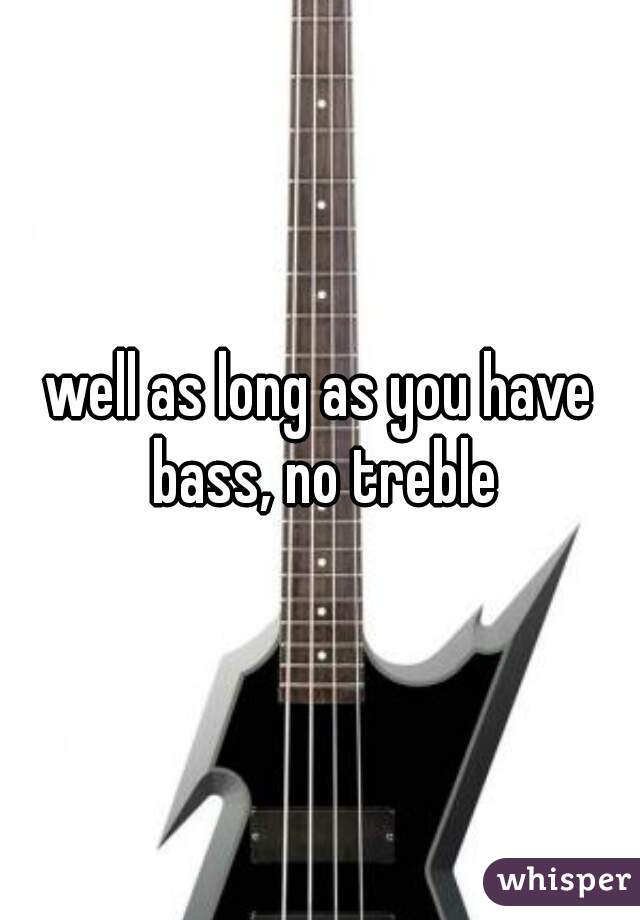 well as long as you have bass, no treble