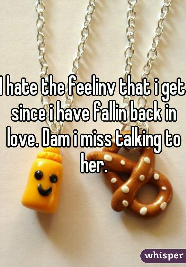 I hate the feelinv that i get since i have fallin back in love. Dam i miss talking to her.