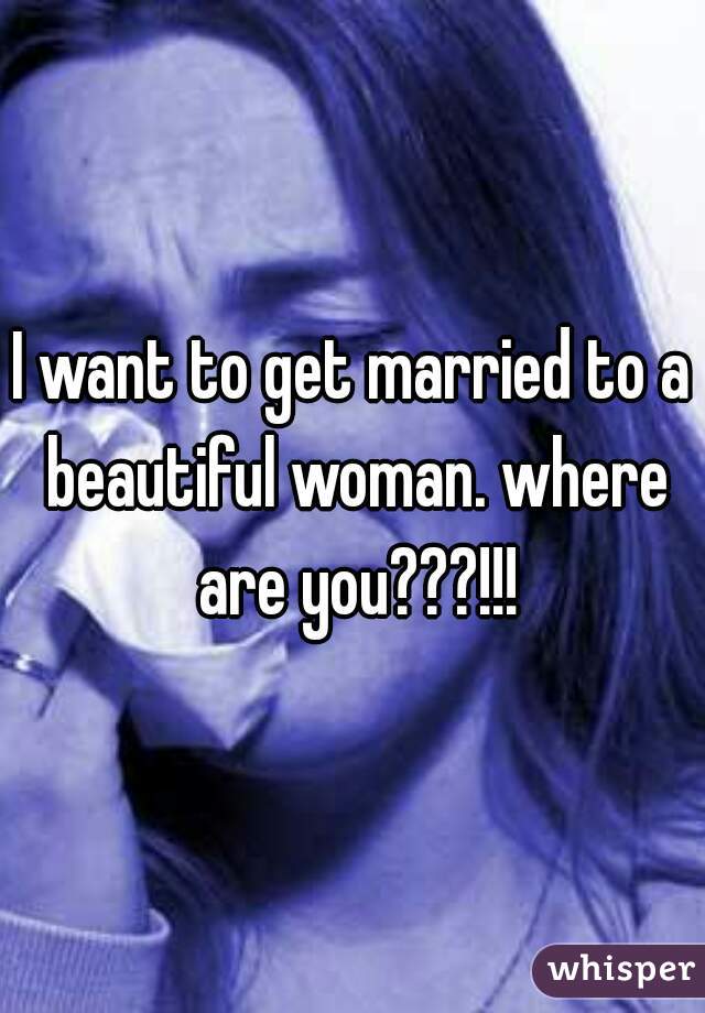 I want to get married to a beautiful woman. where are you???!!!