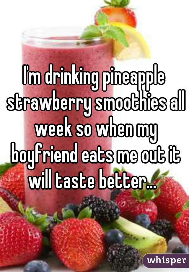 I'm drinking pineapple strawberry smoothies all week so when my boyfriend eats me out it will taste better...  