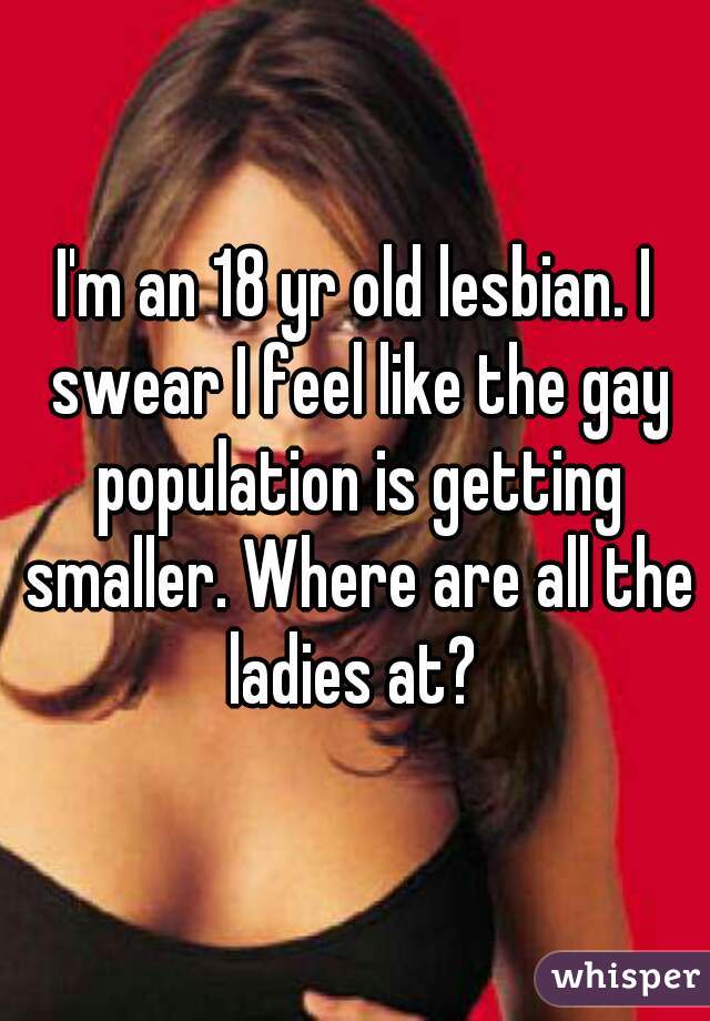 I'm an 18 yr old lesbian. I swear I feel like the gay population is getting smaller. Where are all the ladies at? 