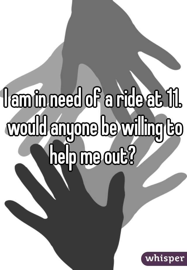 I am in need of a ride at 11. would anyone be willing to help me out? 