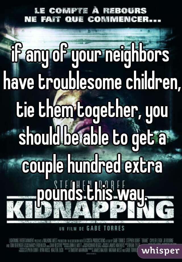 if any of your neighbors have troublesome children, tie them together, you should be able to get a couple hundred extra pounds this way.