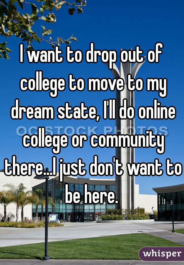 I want to drop out of college to move to my dream state, I'll do online college or community there...I just don't want to be here. 