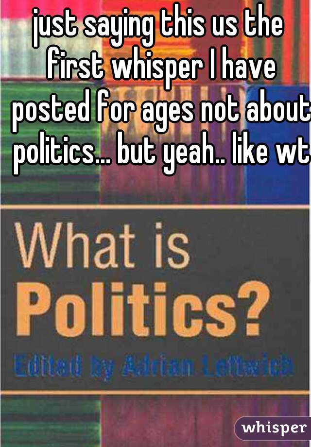 just saying this us the first whisper I have posted for ages not about politics... but yeah.. like wtf