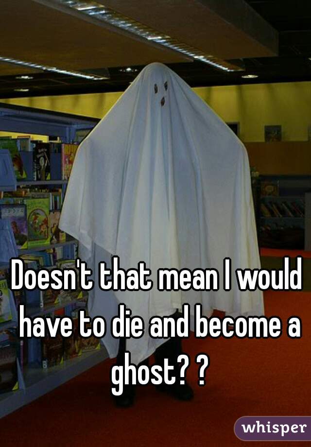 Doesn't that mean I would have to die and become a ghost? ?