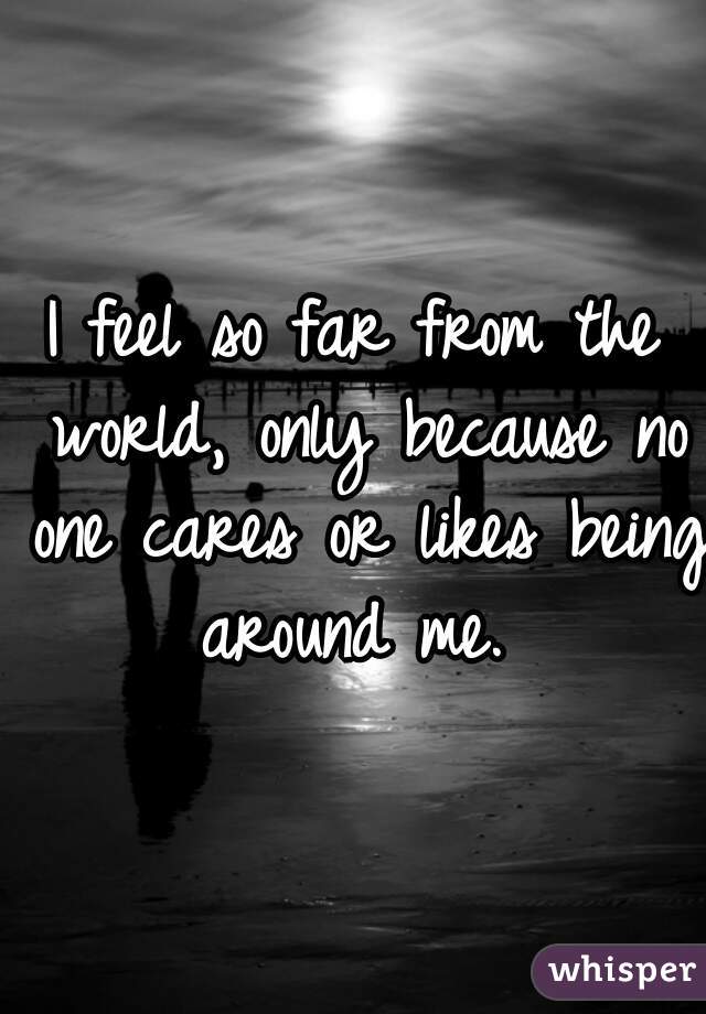 I feel so far from the world, only because no one cares or likes being around me. 
