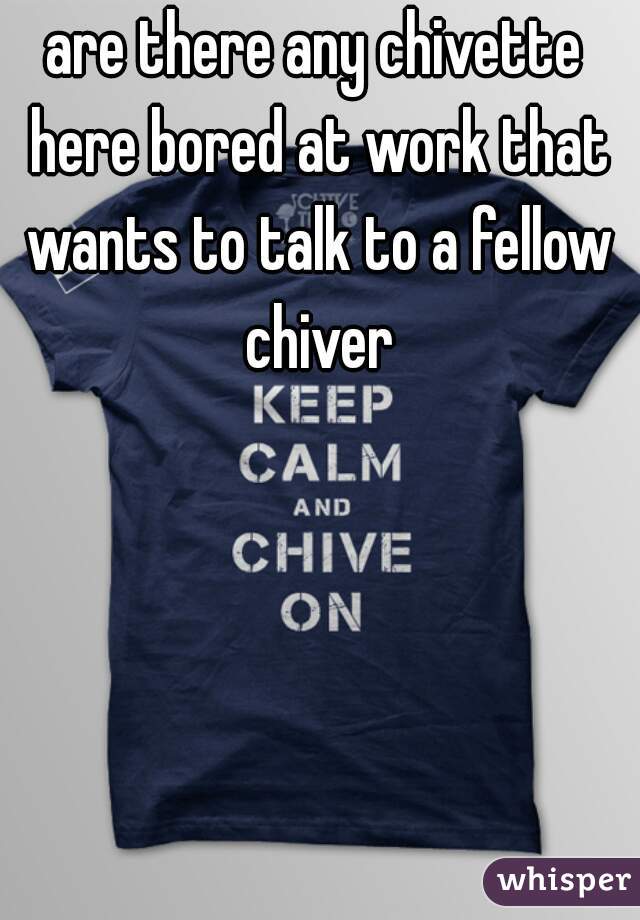 are there any chivette here bored at work that wants to talk to a fellow chiver