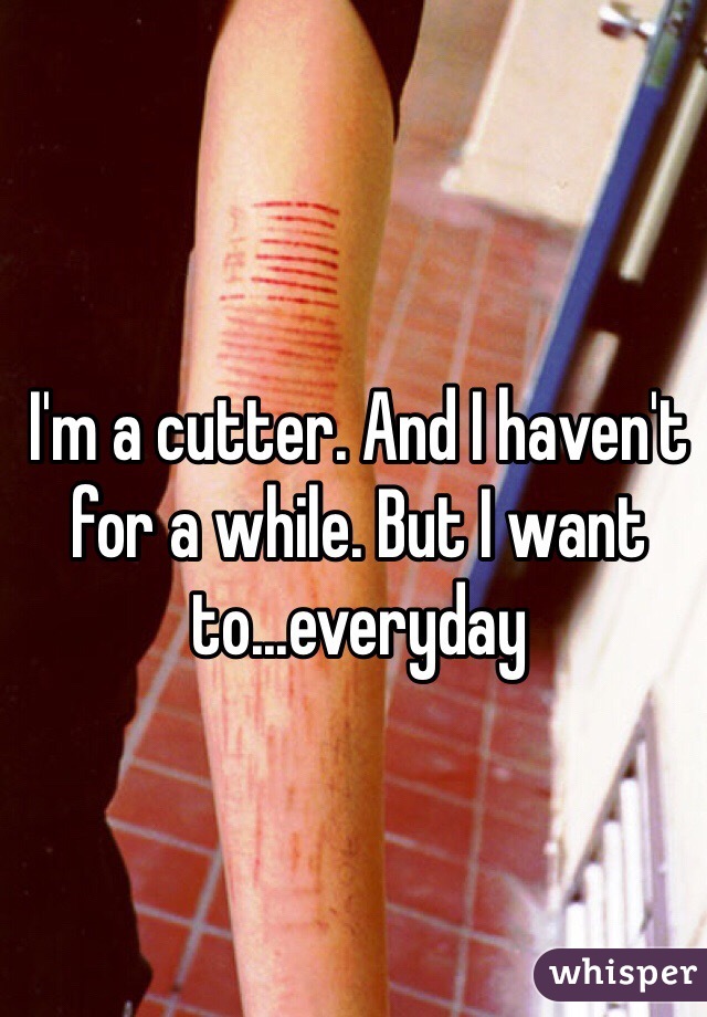 I'm a cutter. And I haven't for a while. But I want to...everyday
