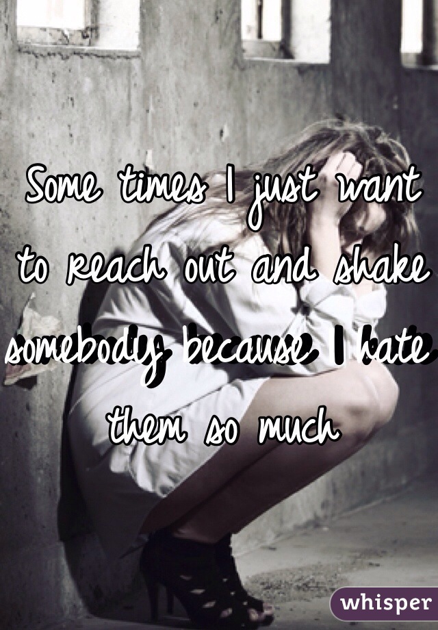 Some times I just want to reach out and shake somebody because I hate them so much