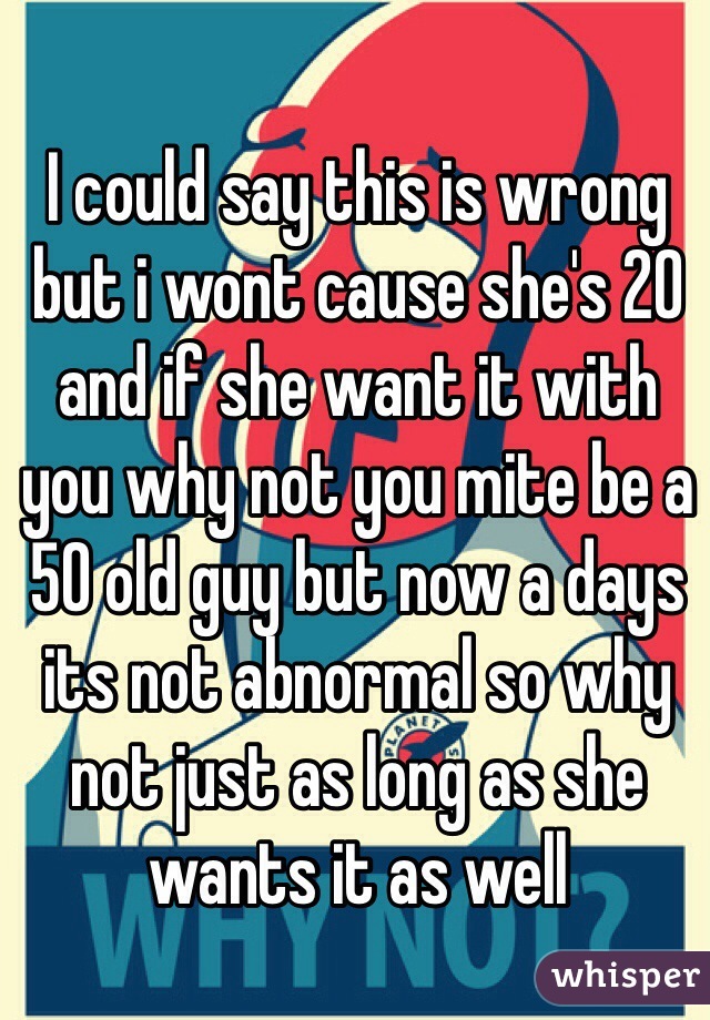 I could say this is wrong but i wont cause she's 20 and if she want it with you why not you mite be a 50 old guy but now a days its not abnormal so why not just as long as she wants it as well 
