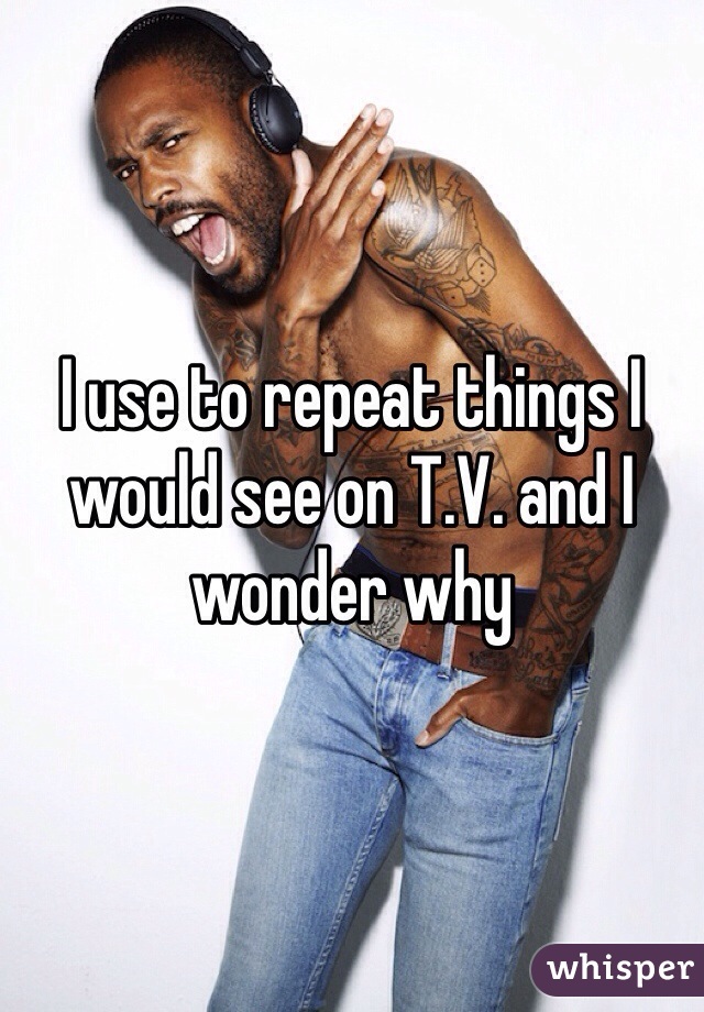 I use to repeat things I would see on T.V. and I wonder why