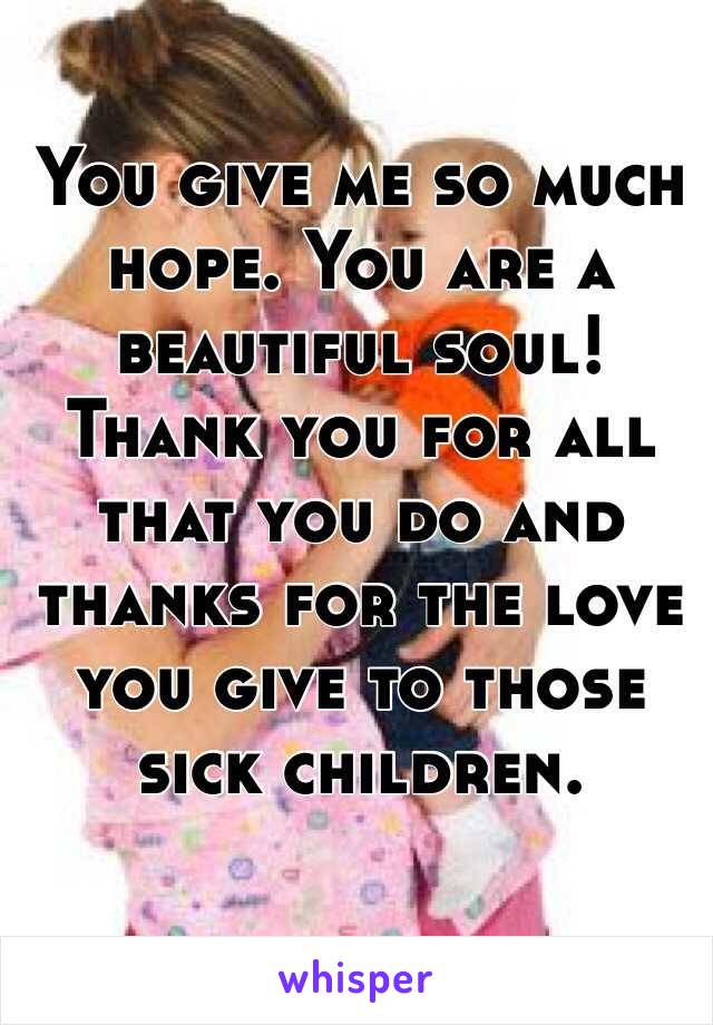 You give me so much hope. You are a beautiful soul! Thank you for all that you do and thanks for the love you give to those sick children. 
