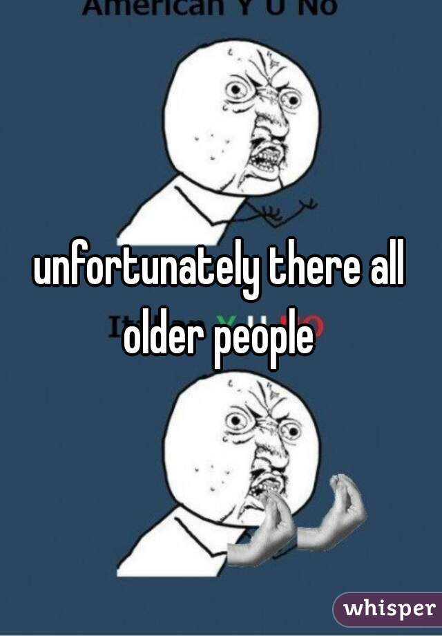 unfortunately there all older people 