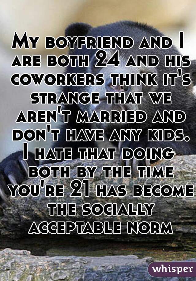 My boyfriend and I are both 24 and his coworkers think it's strange that we aren't married and don't have any kids.
I hate that doing both by the time you're 21 has become the socially acceptable norm