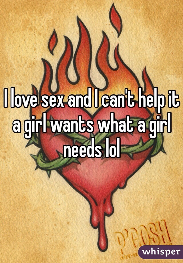I love sex and I can't help it a girl wants what a girl needs lol