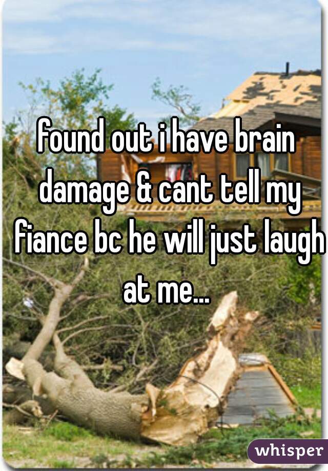 found out i have brain damage & cant tell my fiance bc he will just laugh at me... 