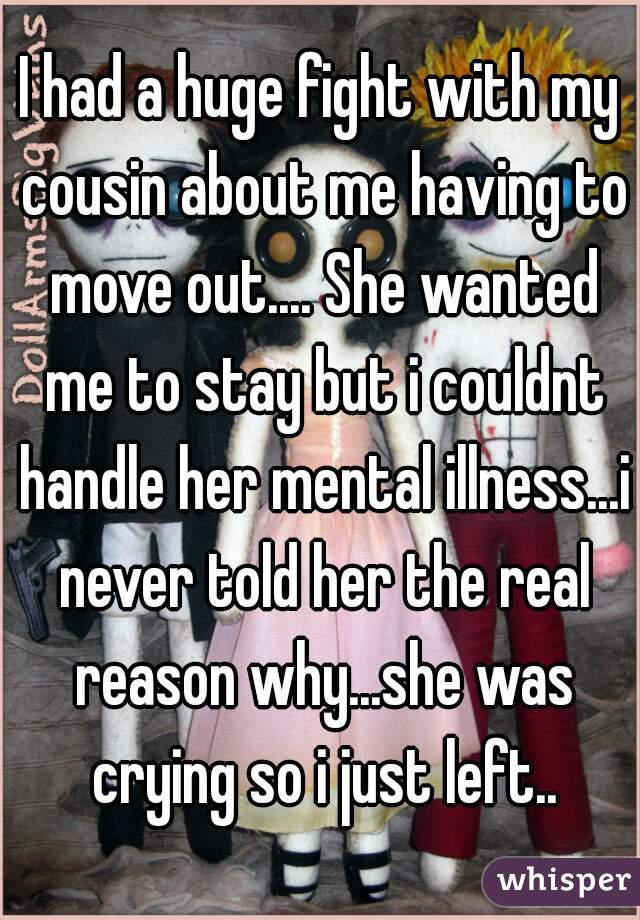 I had a huge fight with my cousin about me having to move out.... She wanted me to stay but i couldnt handle her mental illness...i never told her the real reason why...she was crying so i just left..