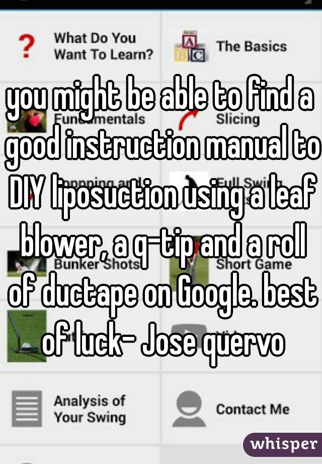 you might be able to find a good instruction manual to DIY liposuction using a leaf blower, a q-tip and a roll of ductape on Google. best of luck- Jose quervo