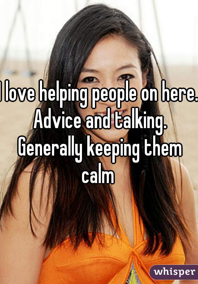 I love helping people on here. Advice and talking. Generally keeping them calm 