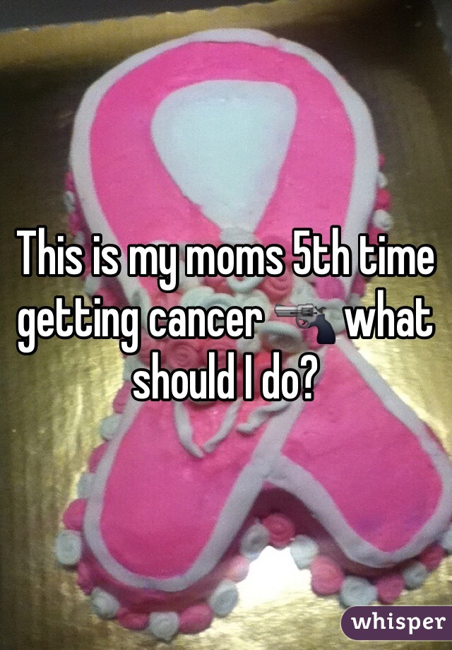This is my moms 5th time getting cancer 🔫 what should I do? 