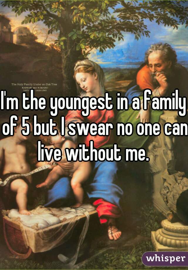 I'm the youngest in a family of 5 but I swear no one can live without me. 