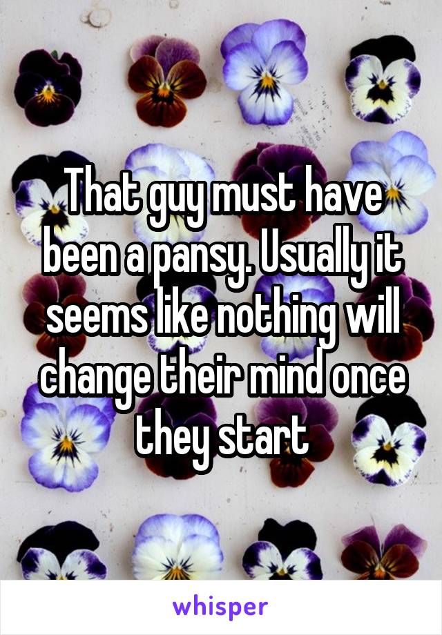That guy must have been a pansy. Usually it seems like nothing will change their mind once they start