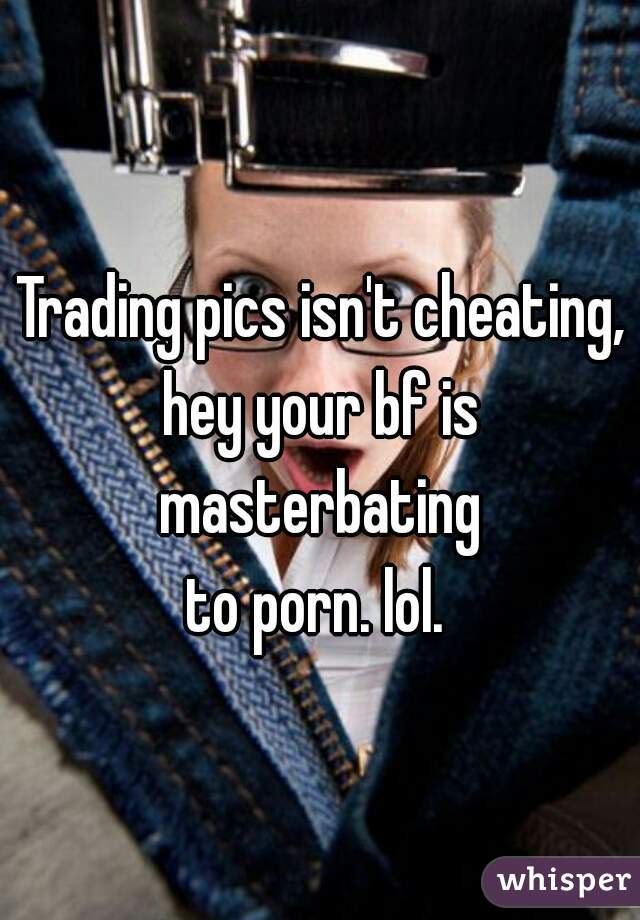 Trading pics isn't cheating, hey your bf is 
masterbating
 to porn. lol.  