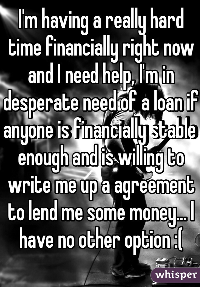 I'm having a really hard time financially right now and I need help, I'm in desperate need of a loan if anyone is financially stable enough and is willing to write me up a agreement to lend me some money... I have no other option :( 