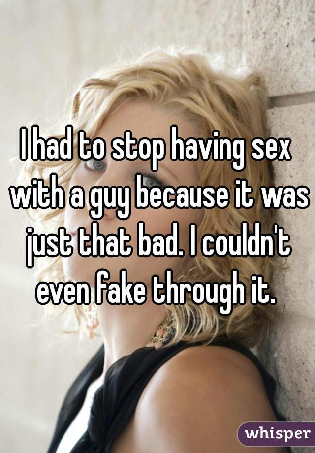 I had to stop having sex with a guy because it was just that bad. I couldn't even fake through it. 