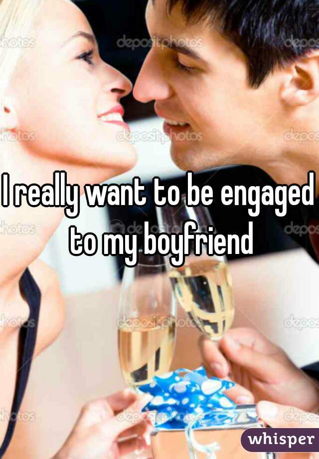 I really want to be engaged to my boyfriend