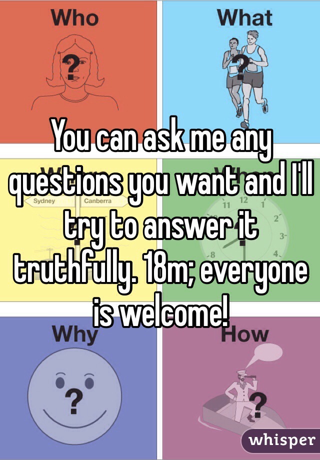 You can ask me any questions you want and I'll try to answer it truthfully. 18m; everyone is welcome!