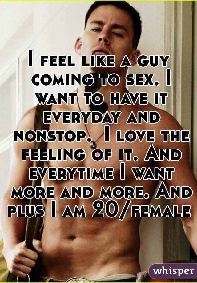 I feel like a guy coming to sex. I want to have it everyday and nonstop.  I love the feeling of it. And everytime I want more and more. And plus I am 20/female 