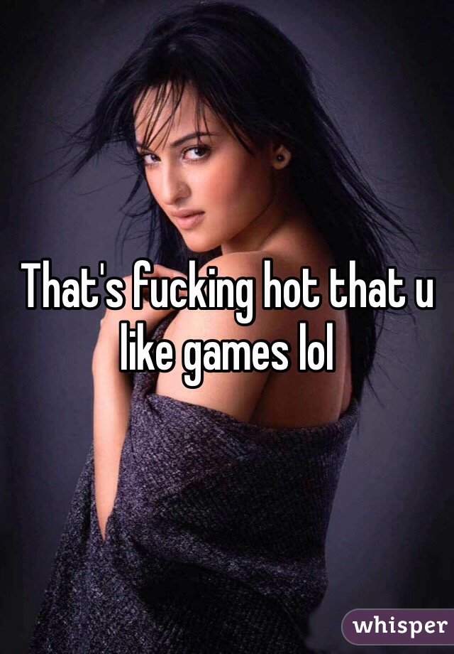 That's fucking hot that u like games lol