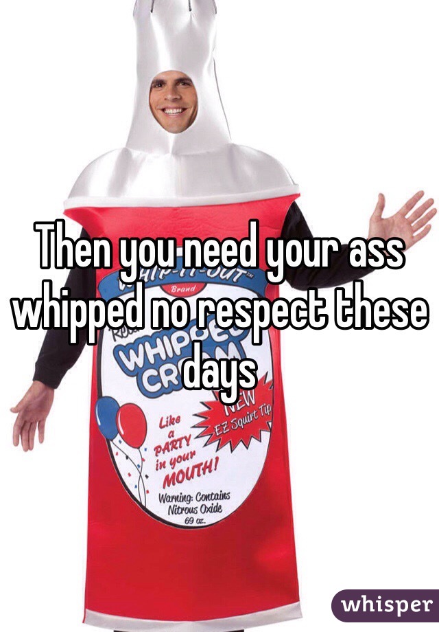 Then you need your ass whipped no respect these days 