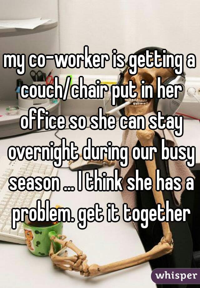 my co-worker is getting a couch/chair put in her office so she can stay overnight during our busy season ... I think she has a problem. get it together