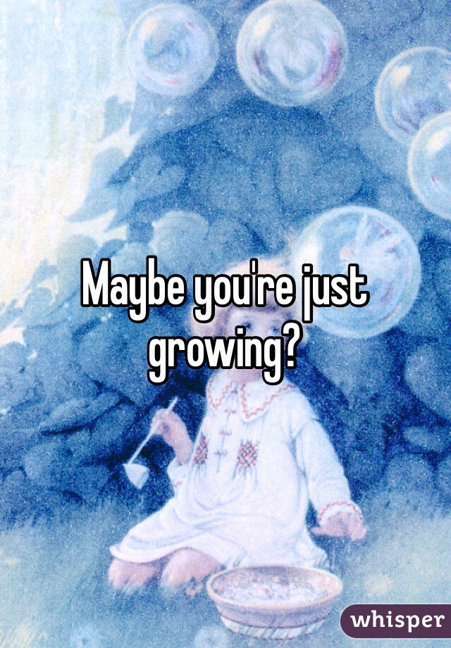 Maybe you're just growing?