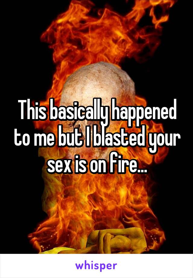 This basically happened to me but I blasted your sex is on fire...