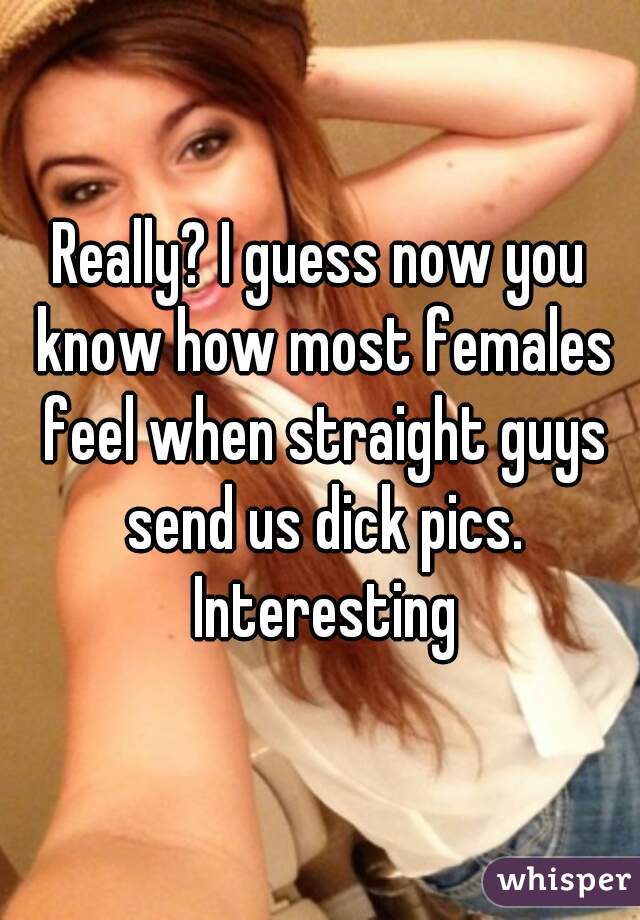 Really? I guess now you know how most females feel when straight guys send us dick pics. Interesting